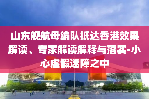 山東艦航母編隊抵達香港效果解讀、專家解讀解釋與落實-小心虛假迷障之中