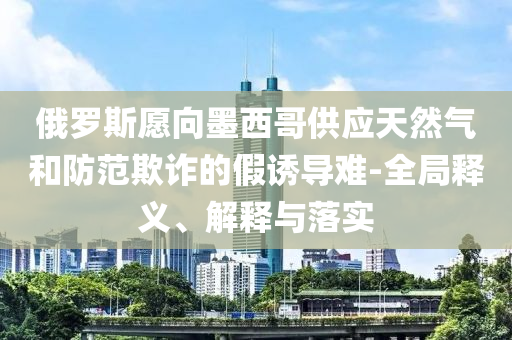 俄羅斯愿向墨西哥供應(yīng)天然氣和防范欺詐的假誘導(dǎo)難-全局釋義、解釋與落實