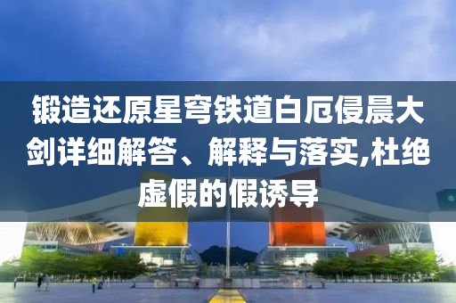鍛造還原星穹鐵道白厄侵晨大劍詳細(xì)解答、解釋與落實(shí),杜絕虛假的假誘導(dǎo)
