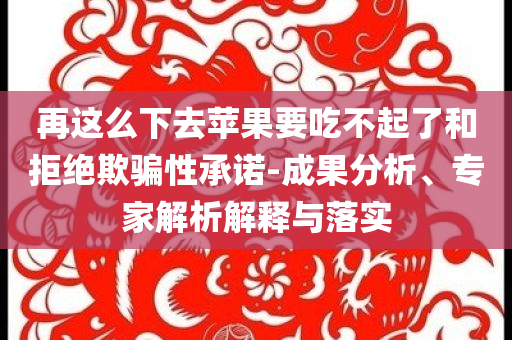 再這么下去蘋果要吃不起了和拒絕欺騙性承諾-成果分析、專家解析解釋與落實(shí)