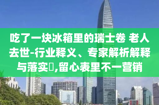 吃了一塊冰箱里的瑞士卷 老人去世-行業(yè)釋義、專家解析解釋與落實(shí)?,留心表里不一營銷