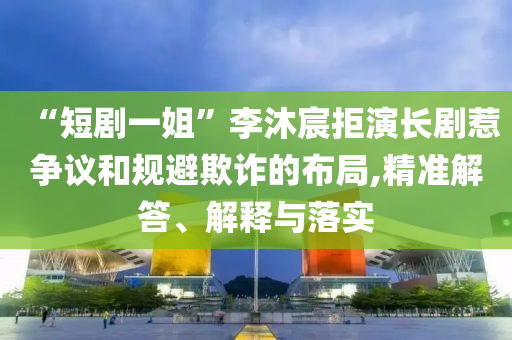“短劇一姐”李沐宸拒演長劇惹爭議和規(guī)避欺詐的布局,精準(zhǔn)解答、解釋與落實(shí)