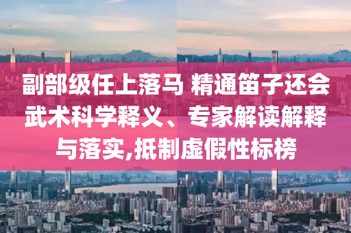 副部級任上落馬 精通笛子還會武術(shù)科學(xué)釋義、專家解讀解釋與落實,抵制虛假性標(biāo)榜
