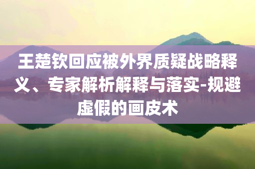 王楚欽回應(yīng)被外界質(zhì)疑戰(zhàn)略釋義、專家解析解釋與落實-規(guī)避虛假的畫皮術(shù)