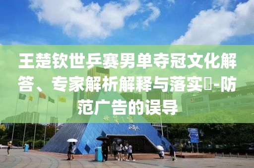 王楚欽世乒賽男單奪冠文化解答、專家解析解釋與落實(shí)?-防范廣告的誤導(dǎo)