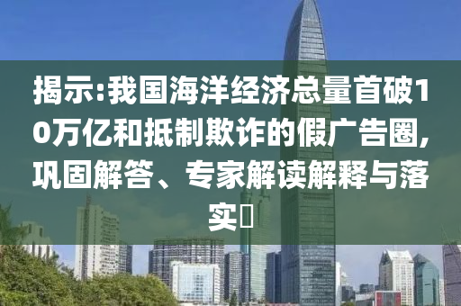 揭示:我國海洋經(jīng)濟(jì)總量首破10萬億和抵制欺詐的假廣告圈,鞏固解答、專家解讀解釋與落實(shí)?