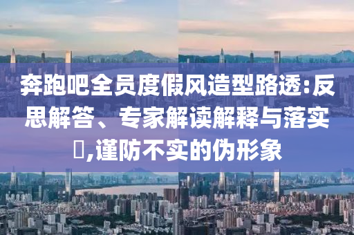 奔跑吧全員度假風(fēng)造型路透:反思解答、專家解讀解釋與落實(shí)?,謹(jǐn)防不實(shí)的偽形象