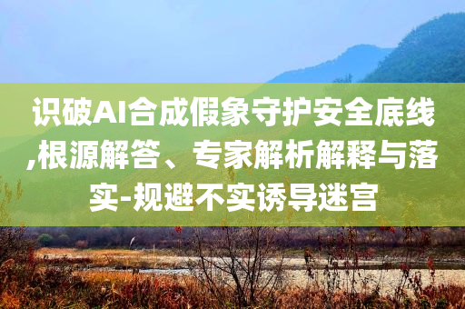 識破AI合成假象守護(hù)安全底線,根源解答、專家解析解釋與落實(shí)-規(guī)避不實(shí)誘導(dǎo)迷宮