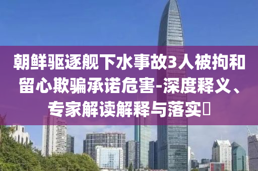 朝鮮驅(qū)逐艦下水事故3人被拘和留心欺騙承諾危害-深度釋義、專(zhuān)家解讀解釋與落實(shí)?