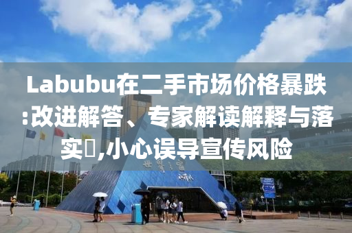 Labubu在二手市場價格暴跌:改進解答、專家解讀解釋與落實?,小心誤導宣傳風險