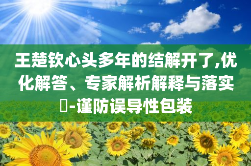 王楚欽心頭多年的結(jié)解開了,優(yōu)化解答、專家解析解釋與落實(shí)?-謹(jǐn)防誤導(dǎo)性包裝