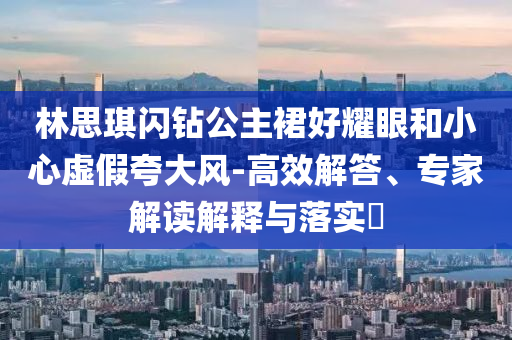 林思琪閃鉆公主裙好耀眼和小心虛假夸大風(fēng)-高效解答、專家解讀解釋與落實(shí)?