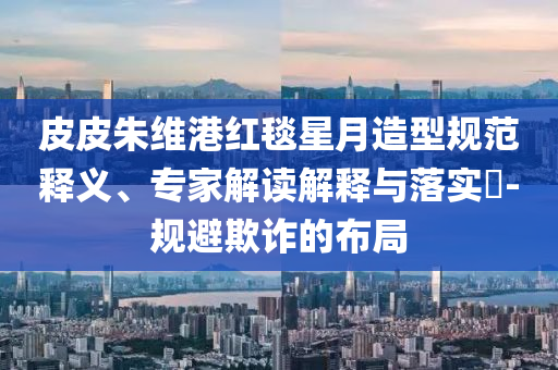 皮皮朱維港紅毯星月造型規(guī)范釋義、專家解讀解釋與落實(shí)?-規(guī)避欺詐的布局