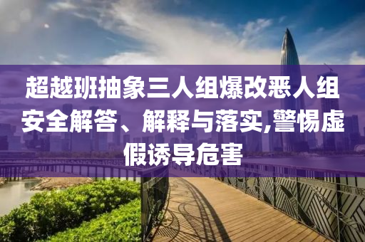 超越班抽象三人組爆改惡人組安全解答、解釋與落實(shí),警惕虛假誘導(dǎo)危害