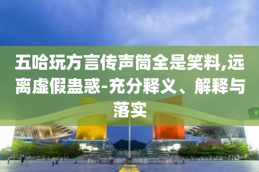 五哈玩方言傳聲筒全是笑料,遠(yuǎn)離虛假蠱惑-充分釋義、解釋與落實(shí)