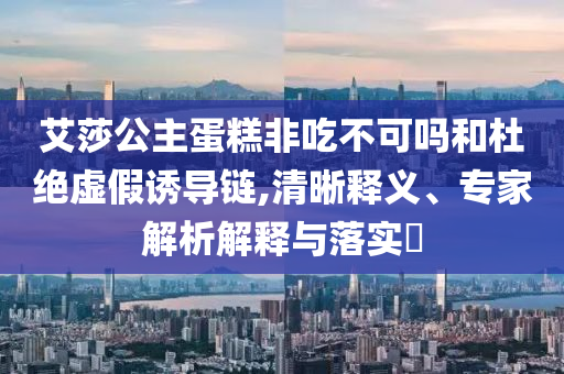 艾莎公主蛋糕非吃不可嗎和杜絕虛假誘導(dǎo)鏈,清晰釋義、專家解析解釋與落實(shí)?