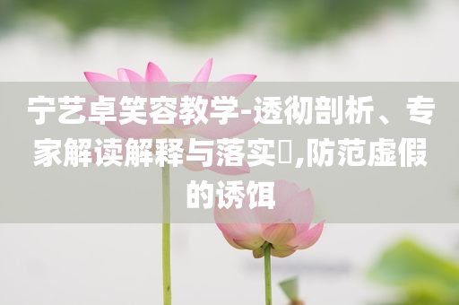 寧藝卓笑容教學(xué)-透徹剖析、專家解讀解釋與落實(shí)?,防范虛假的誘餌