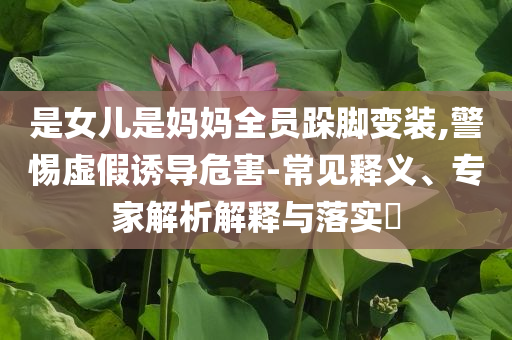 是女兒是媽媽全員跺腳變裝,警惕虛假誘導(dǎo)危害-常見釋義、專家解析解釋與落實(shí)?