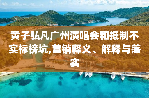 黃子弘凡廣州演唱會(huì)和抵制不實(shí)標(biāo)榜坑,營銷釋義、解釋與落實(shí)
