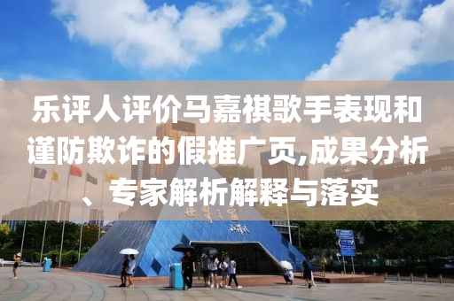 樂評人評價馬嘉祺歌手表現(xiàn)和謹(jǐn)防欺詐的假推廣頁,成果分析、專家解析解釋與落實