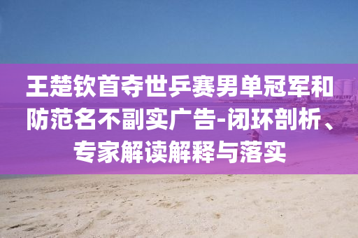 王楚欽首奪世乒賽男單冠軍和防范名不副實廣告-閉環(huán)剖析、專家解讀解釋與落實