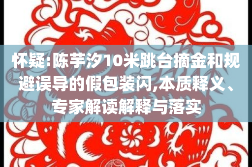 懷疑:陳芋汐10米跳臺摘金和規(guī)避誤導(dǎo)的假包裝閃,本質(zhì)釋義、專家解讀解釋與落實