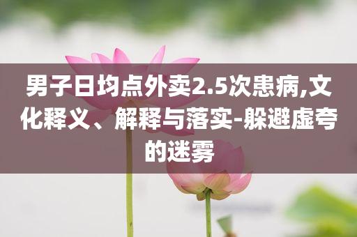 男子日均點外賣2.5次患病,文化釋義、解釋與落實-躲避虛夸的迷霧