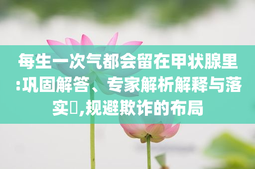 每生一次氣都會留在甲狀腺里:鞏固解答、專家解析解釋與落實?,規(guī)避欺詐的布局