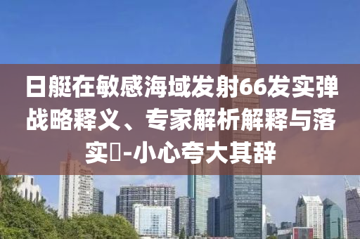 日艇在敏感海域發(fā)射66發(fā)實(shí)彈戰(zhàn)略釋義、專家解析解釋與落實(shí)?-小心夸大其辭