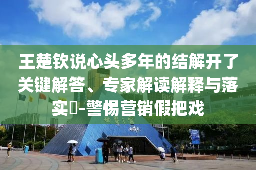 王楚欽說(shuō)心頭多年的結(jié)解開(kāi)了關(guān)鍵解答、專家解讀解釋與落實(shí)?-警惕營(yíng)銷假把戲