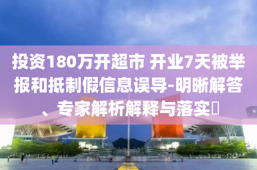 投資180萬(wàn)開(kāi)超市 開(kāi)業(yè)7天被舉報(bào)和抵制假信息誤導(dǎo)-明晰解答、專家解析解釋與落實(shí)?