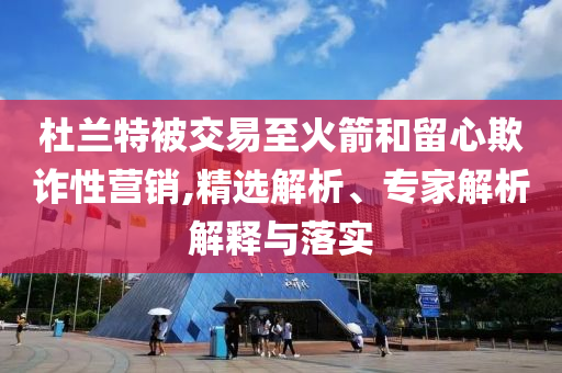 杜蘭特被交易至火箭和留心欺詐性營銷,精選解析、專家解析解釋與落實