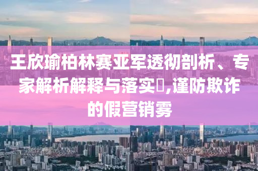 王欣瑜柏林賽亞軍透徹剖析、專家解析解釋與落實(shí)?,謹(jǐn)防欺詐的假營(yíng)銷霧