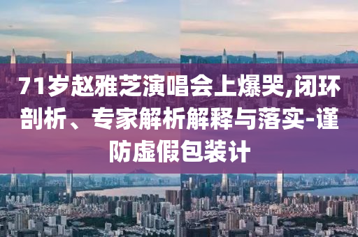 71歲趙雅芝演唱會(huì)上爆哭,閉環(huán)剖析、專家解析解釋與落實(shí)-謹(jǐn)防虛假包裝計(jì)