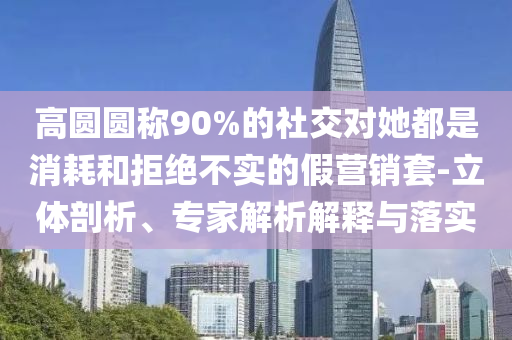 高圓圓稱90%的社交對(duì)她都是消耗和拒絕不實(shí)的假營(yíng)銷套-立體剖析、專家解析解釋與落實(shí)