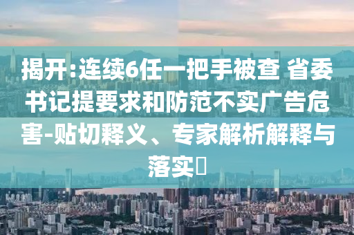 揭開:連續(xù)6任一把手被查 省委書記提要求和防范不實廣告危害-貼切釋義、專家解析解釋與落實?