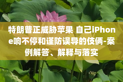 特朗普正威脅蘋果 自己iPhone響不停和謹防誤導(dǎo)的伎倆-案例解答、解釋與落實