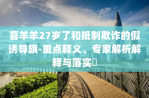 喜羊羊27歲了和抵制欺詐的假誘導(dǎo)旗-重點(diǎn)釋義、專家解析解釋與落實(shí)?