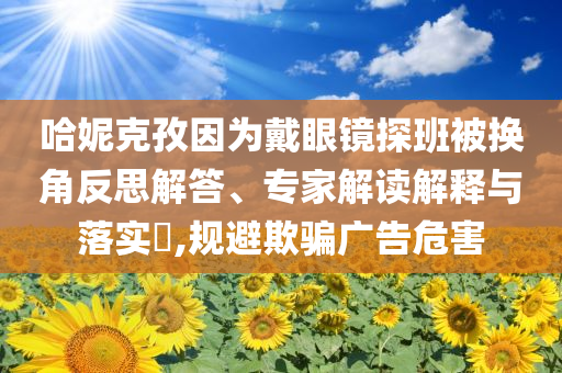 哈妮克孜因?yàn)榇餮坨R探班被換角反思解答、專家解讀解釋與落實(shí)?,規(guī)避欺騙廣告危害