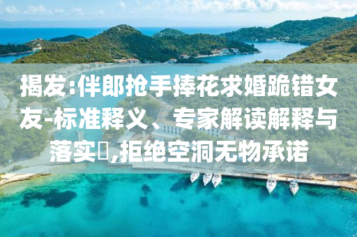 揭發(fā):伴郎搶手捧花求婚跪錯(cuò)女友-標(biāo)準(zhǔn)釋義、專家解讀解釋與落實(shí)?,拒絕空洞無物承諾