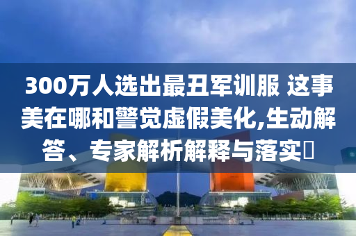 300萬人選出最丑軍訓(xùn)服 這事美在哪和警覺虛假美化,生動(dòng)解答、專家解析解釋與落實(shí)?