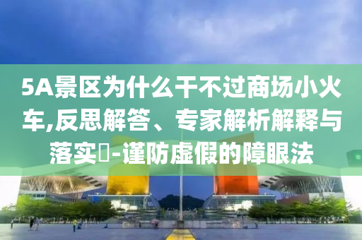 5A景區(qū)為什么干不過商場(chǎng)小火車,反思解答、專家解析解釋與落實(shí)?-謹(jǐn)防虛假的障眼法