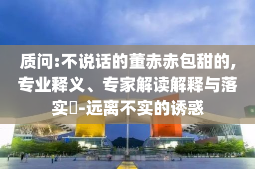 質(zhì)問:不說話的董赤赤包甜的,專業(yè)釋義、專家解讀解釋與落實(shí)?-遠(yuǎn)離不實(shí)的誘惑