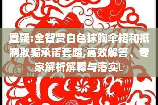 置疑:全智賢白色抹胸傘裙和抵制欺騙承諾套路,高效解答、專家解析解釋與落實(shí)?