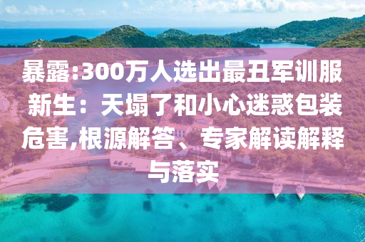暴露:300萬(wàn)人選出最丑軍訓(xùn)服 新生：天塌了和小心迷惑包裝危害,根源解答、專(zhuān)家解讀解釋與落實(shí)