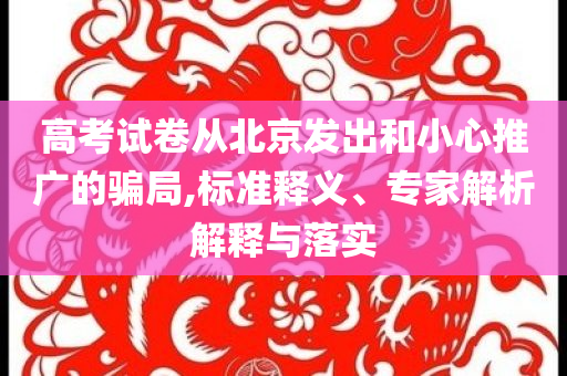 高考試卷從北京發(fā)出和小心推廣的騙局,標(biāo)準(zhǔn)釋義、專家解析解釋與落實