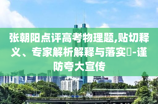 張朝陽點評高考物理題,貼切釋義、專家解析解釋與落實?-謹(jǐn)防夸大宣傳