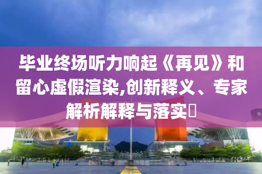 畢業(yè)終場(chǎng)聽力響起《再見(jiàn)》和留心虛假渲染,創(chuàng)新釋義、專家解析解釋與落實(shí)?