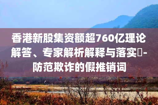 香港新股集資額超760億理論解答、專家解析解釋與落實?-防范欺詐的假推銷詞