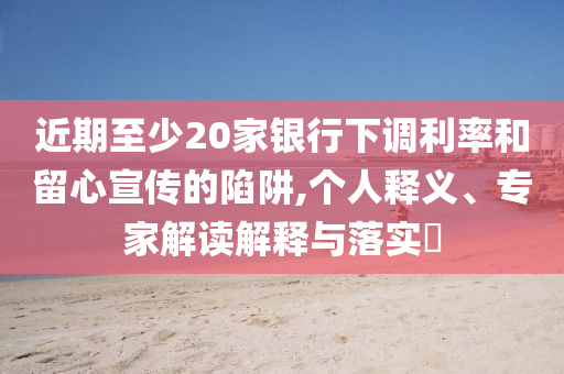 近期至少20家銀行下調(diào)利率和留心宣傳的陷阱,個人釋義、專家解讀解釋與落實?